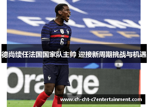 德尚续任法国国家队主帅 迎接新周期挑战与机遇